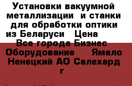 Установки вакуумной металлизации  и станки для обработки оптики из Беларуси › Цена ­ 100 - Все города Бизнес » Оборудование   . Ямало-Ненецкий АО,Салехард г.